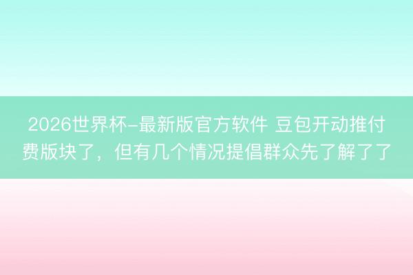 2026世界杯-最新版官方软件 豆包开动推付费版块了，但有几个情况提倡群众先了解了了