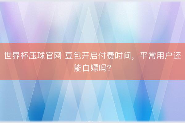 世界杯压球官网 豆包开启付费时间，平常用户还能白嫖吗？