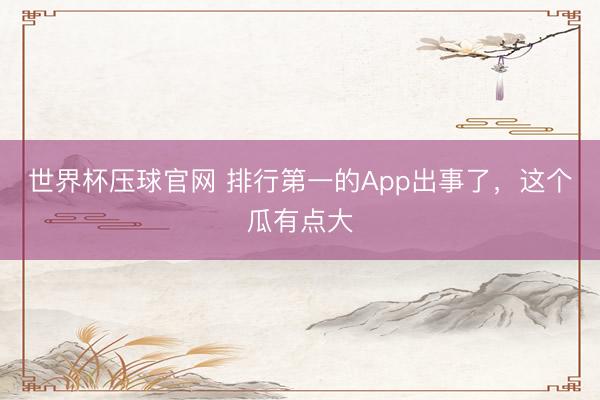 世界杯压球官网 排行第一的App出事了，这个瓜有点大