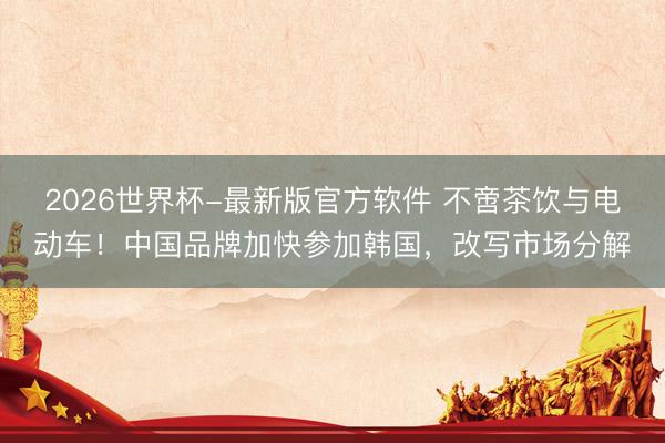 2026世界杯-最新版官方软件 不啻茶饮与电动车!中国品牌加快参加韩国,改写市场分解