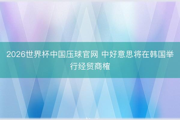 2026世界杯中国压球官网 中好意思将在韩国举行经贸商榷