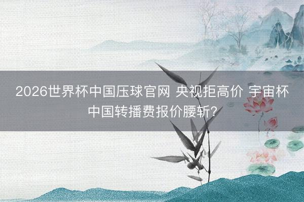 2026世界杯中国压球官网 央视拒高价 宇宙杯中国转播费报价腰斩?