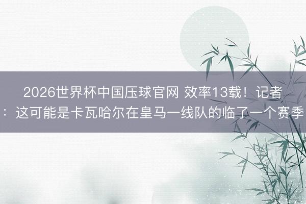2026世界杯中国压球官网 效率13载！记者：这可能是卡瓦哈尔在皇马一线队的临了一个赛季