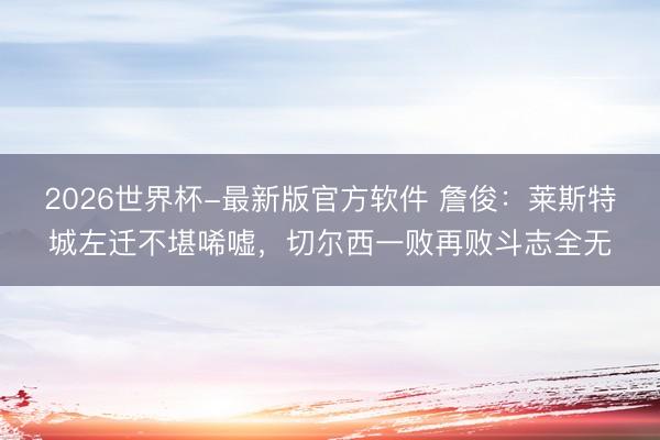 2026世界杯-最新版官方软件 詹俊：莱斯特城左迁不堪唏嘘，切尔西一败再败斗志全无