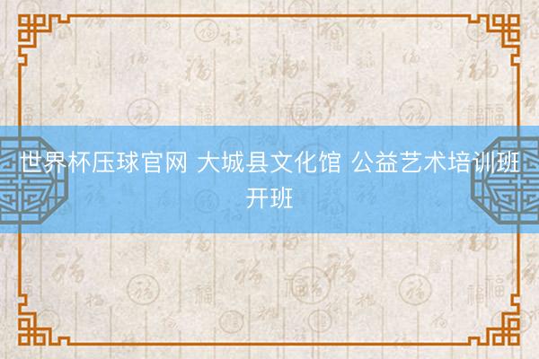 世界杯压球官网 大城县文化馆 公益艺术培训班开班
