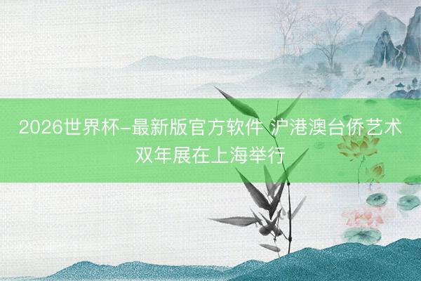 2026世界杯-最新版官方软件 沪港澳台侨艺术双年展在上海举行