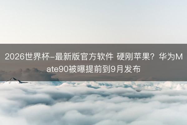 2026世界杯-最新版官方软件 硬刚苹果？华为Mate90被曝提前到9月发布