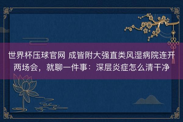 世界杯压球官网 成皆附大强直类风湿病院连开两场会，就聊一件事：深层炎症怎么清干净