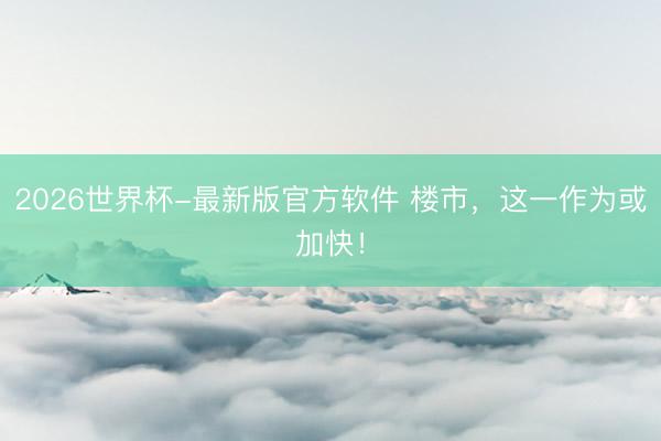 2026世界杯-最新版官方软件 楼市，这一作为或加快！
