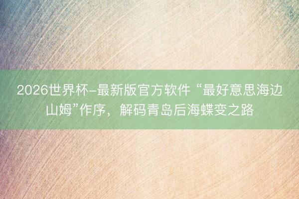 2026世界杯-最新版官方软件 “最好意思海边山姆”作序，解码青岛后海蝶变之路
