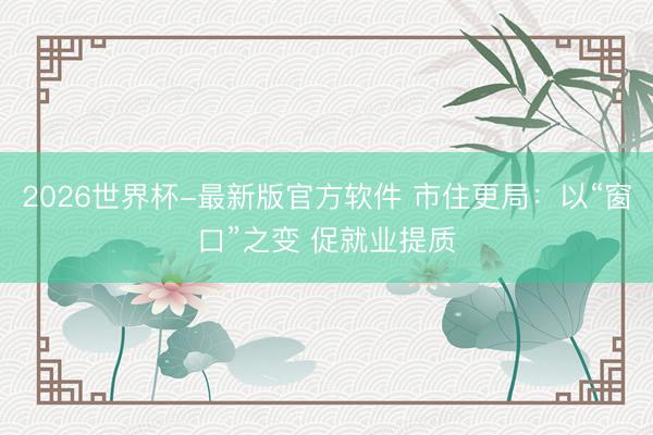 2026世界杯-最新版官方软件 市住更局：以“窗口”之变 促就业提质