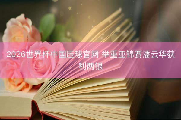 2026世界杯中国压球官网 举重亚锦赛潘云华获利两银