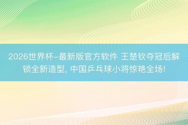 2026世界杯-最新版官方软件 王楚钦夺冠后解锁全新造型, 中国乒乓球小将惊艳全场!