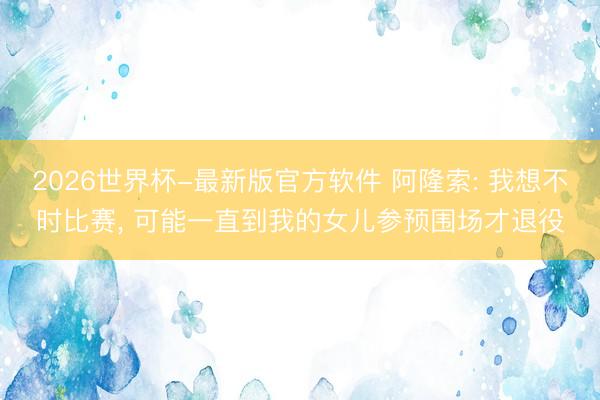 2026世界杯-最新版官方软件 阿隆索: 我想不时比赛， 可能一直到我的女儿参预围场才退役