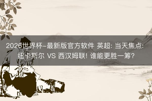 2026世界杯-最新版官方软件 英超: 当天焦点: 纽卡斯尔 VS 西汉姆联! 谁能更胜一筹?