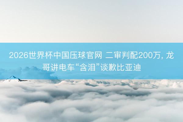 2026世界杯中国压球官网 二审判配200万， 龙哥讲电车“含泪”谈歉比亚迪