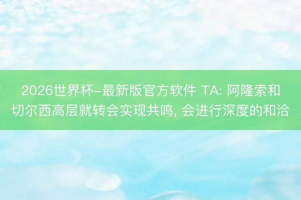 2026世界杯-最新版官方软件 TA: 阿隆索和切尔西高层就转会实现共鸣， 会进行深度的和洽