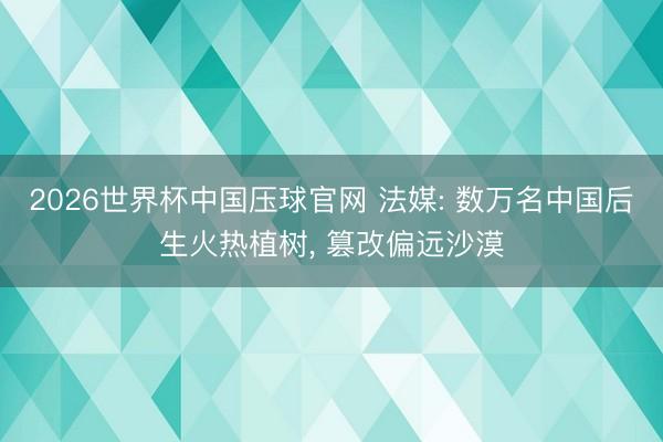 2026世界杯中国压球官网 法媒: 数万名中国后生火热植树， 篡改偏远沙漠