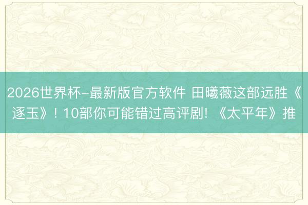 2026世界杯-最新版官方软件 田曦薇这部远胜《逐玉》! 10部你可能错过高评剧! 《太平年》推