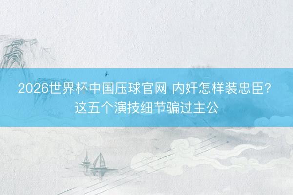 2026世界杯中国压球官网 内奸怎样装忠臣? 这五个演技细节骗过主公