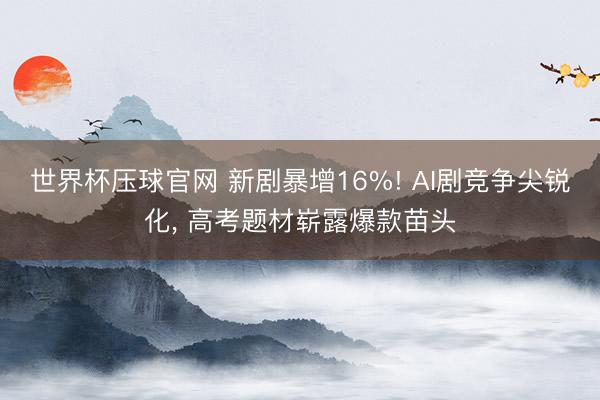 世界杯压球官网 新剧暴增16%! AI剧竞争尖锐化， 高考题材崭露爆款苗头