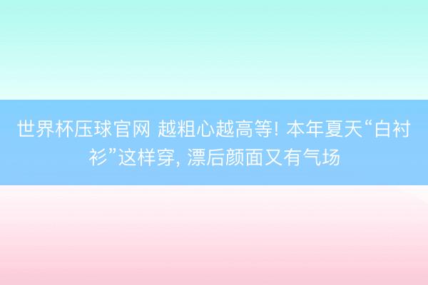 世界杯压球官网 越粗心越高等! 本年夏天“白衬衫”这样穿, 漂后颜面又有气场