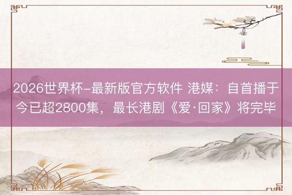 2026世界杯-最新版官方软件 港媒：自首播于今已超2800集，最长港剧《爱·回家》将完毕