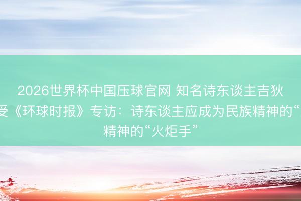 2026世界杯中国压球官网 知名诗东谈主吉狄马加领受《环球时报》专访：诗东谈主应成为民族精神的“火炬手”
