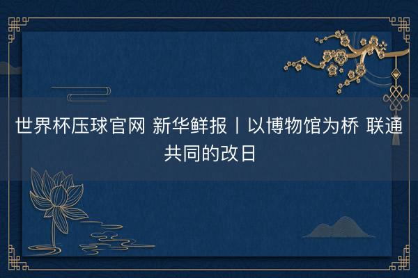 世界杯压球官网 新华鲜报丨以博物馆为桥 联通共同的改日
