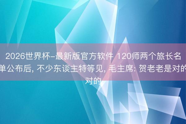 2026世界杯-最新版官方软件 120师两个旅长名单公布后， 不少东谈主特等见， 毛主席: 贺老老是对的