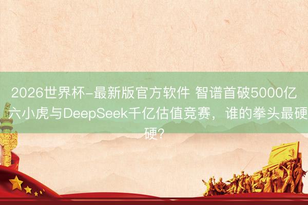 2026世界杯-最新版官方软件 智谱首破5000亿！六小虎与DeepSeek千亿估值竞赛，谁的拳头最硬？