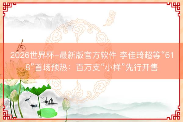 2026世界杯-最新版官方软件 李佳琦超等“618”首场预热：百万支“小样”先行开售