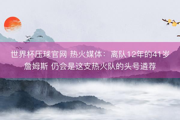 世界杯压球官网 热火媒体：离队12年的41岁詹姆斯 仍会是这支热火队的头号遴荐