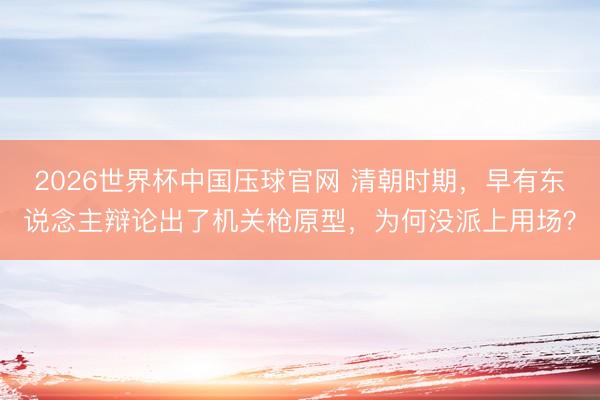 2026世界杯中国压球官网 清朝时期，早有东说念主辩论出了机关枪原型，为何没派上用场？