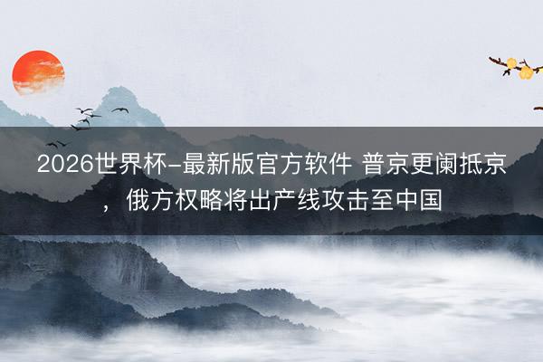 2026世界杯-最新版官方软件 普京更阑抵京,俄方权略将出产线攻击至中国