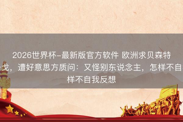 2026世界杯-最新版官方软件 欧洲求贝森特纵脱干戈，遭好意思方质问：又怪别东说念主，怎样不自我反想