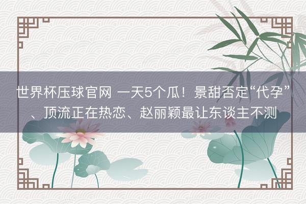 世界杯压球官网 一天5个瓜！景甜否定“代孕”、顶流正在热恋、赵丽颖最让东谈主不测