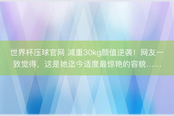 世界杯压球官网 减重30kg颜值逆袭！网友一致觉得，这是她迄今适度最惊艳的容貌……