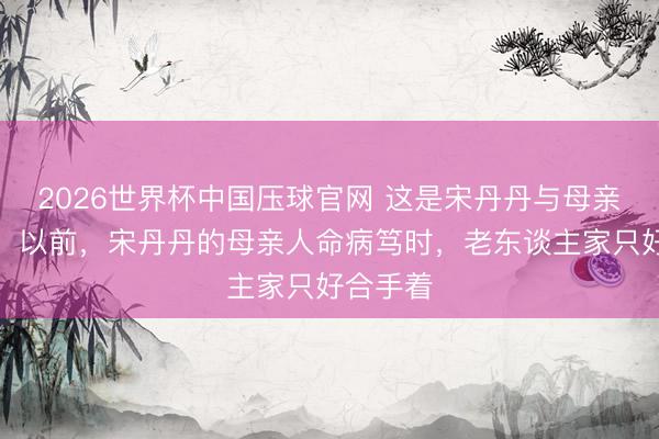 2026世界杯中国压球官网 这是宋丹丹与母亲在扫数。以前，宋丹丹的母亲人命病笃时，老东谈主家只好合手着