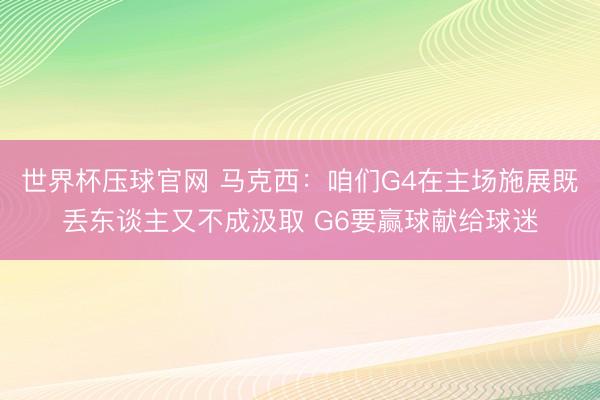 世界杯压球官网 马克西：咱们G4在主场施展既丢东谈主又不成汲取 G6要赢球献给球迷