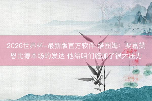 2026世界杯-最新版官方软件 塔图姆：要嘉赞恩比德本场的发达 他给咱们施加了很大压力