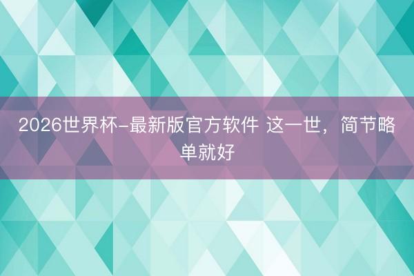 2026世界杯-最新版官方软件 这一世，简节略单就好