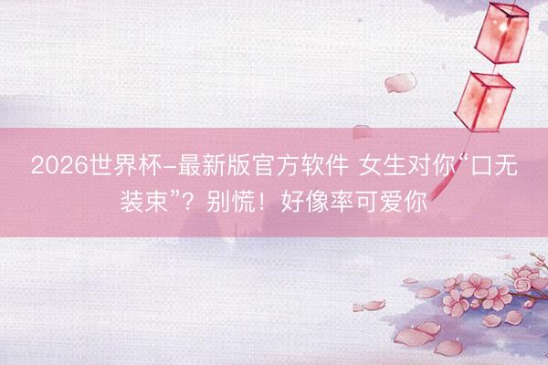 2026世界杯-最新版官方软件 女生对你“口无装束”？别慌！好像率可爱你