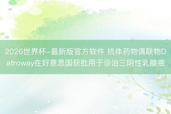 2026世界杯-最新版官方软件 抗体药物偶联物Datroway在好意思国获批用于诊治三阴性乳腺癌
