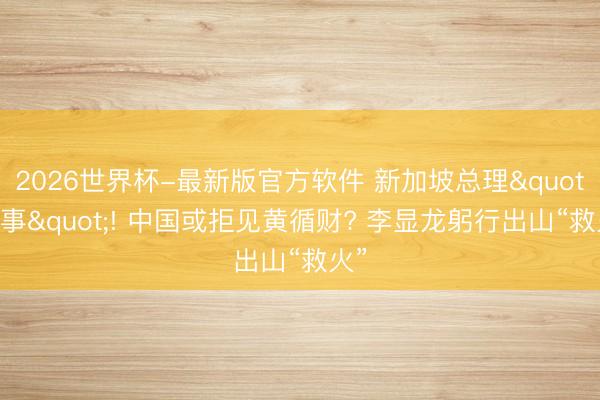 2026世界杯-最新版官方软件 新加坡总理"闹事"! 中国或拒见黄循财? 李显龙躬行出山“救火”