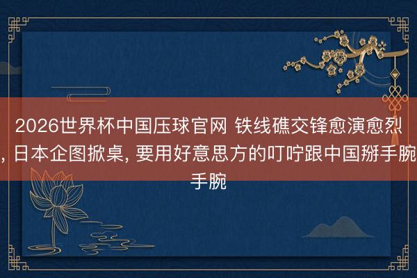 2026世界杯中国压球官网 铁线礁交锋愈演愈烈， 日本企图掀桌， 要用好意思方的叮咛跟中国掰手腕