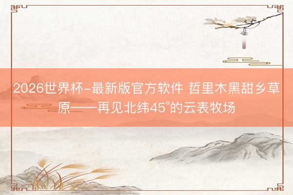 2026世界杯-最新版官方软件 哲里木黑甜乡草原——再见北纬45°的云表牧场