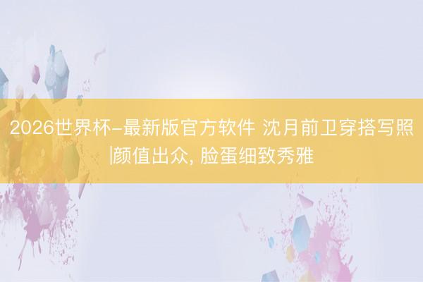 2026世界杯-最新版官方软件 沈月前卫穿搭写照|颜值出众，<a href=