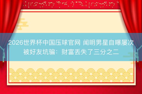 2026世界杯中国压球官网 闻明男星自曝屡次被好友坑骗：财富丢失了三分之二
