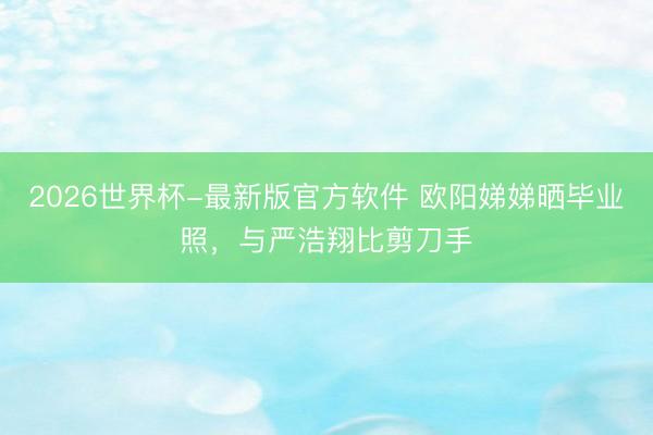 2026世界杯-最新版官方软件 欧阳娣娣晒毕业照，与严浩翔比剪刀手